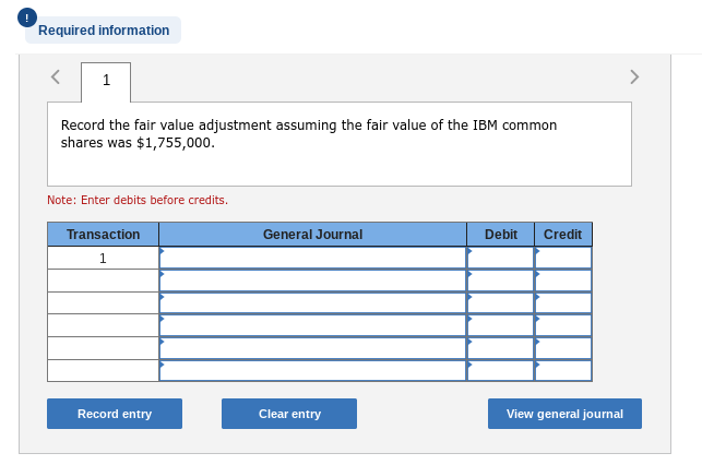 Required information
< 1
Record the fair value adjustment assuming the fair value of the IBM common
shares was $1,755,000.
Note: Enter debits before credits.
Transaction
1
Record entry
General Journal
Clear entry
Debit Credit
View general journal