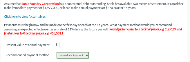 Assume that Sonic Foundry Corporation has a contractual debt outstanding. Sonic has available two means of settlement. It can either
make immediate payment of $1,979,000, or it can make annual payments of $270,300 for 15 years.
Click here to view factor tables.
Payments must begin now and be made on the first day of each of the 15 years. What payment method would you recommend
assuming an expected effective-interest rate of 11% during the future period? (Round factor values to 5 decimal places, e.g. 1.25124 and
final answer to O decimal places, e.g. 458,581.)
Present value of annual payment
Recommended payment method
$
Immediate Payment ✔