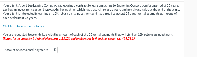 Your client, Albert Lee Leasing Company, is preparing a contract to lease a machine to Souvenirs Corporation for a period of 25 years.
Lee has an investment cost of $429,000 in the machine, which has a useful life of 25 years and no salvage value at the end of that time.
Your client is interested in earning an 12% return on its investment and has agreed to accept 25 equal rental payments at the end of
each of the next 25 years.
Click here to view factor tables.
You are requested to provide Lee with the amount of each of the 25 rental payments that will yield an 12% return on investment.
(Round factor values to 5 decimal places, e.g. 1.25124 and final answer to O decimal places, e.g. 458,581.)
Amount of each rental payments
$