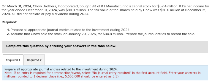 On March 31, 2024, Chow Brothers, Incorporated, bought 8% of KT Manufacturing's capital stock for $52.4 million. KT's net income for
the year ended December 31, 2024, was $80.8 million. The fair value of the shares held by Chow was $36.6 million at December 31,
2024. KT did not declare or pay a dividend during 2024.
Required:
1. Prepare all appropriate journal entries related to the investment during 2024.
2. Assume that Chow sold the stock on January 20, 2025, for $30.8 million. Prepare the journal entries to record the sale.
Complete this question by entering your answers in the tabs below.
Required 1 Required 2
Prepare all appropriate journal entries related to the investment during 2024.
Note: If no entry is required for a transaction/event, select "No journal entry required" in the first account field. Enter your answers in
millions rounded to 1 decimal place (i.e., 5,500,000 should be entered as 5.5).