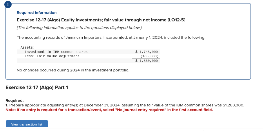 !
Required Information
Exercise 12-17 (Algo) Equity investments; fair value through net income [LO12-5]
[The following information applies to the questions displayed below.]
The accounting records of Jamaican Importers, Incorporated, at January 1, 2024, included the following:
Assets:
Investment in IBM common shares
Less: Fair value adjustment
No changes occurred during 2024 in the investment portfolio.
Exercise 12-17 (Algo) Part 1
$ 1,745,000
(185, 000)
$ 1,560,000
Required:
1. Prepare appropriate adjusting entry(s) at December 31, 2024, assuming the fair value of the IBM common shares was $1,283,000.
Note: If no entry is required for a transaction/event, select "No Journal entry required" in the first account field.
View transaction list