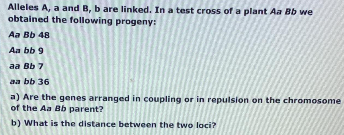 Alleles A, a and B, b are linked. In a test cross of a plant Aa Bb we
obtained the following progeny:
Aa Bb 48
Aa bb 9
aa Bb 7
aa bb 36
a) Are the genes arranged in coupling or in repulsion on the chromosome
of the Aa Bb parent?
b) What is the distance between the two loci?