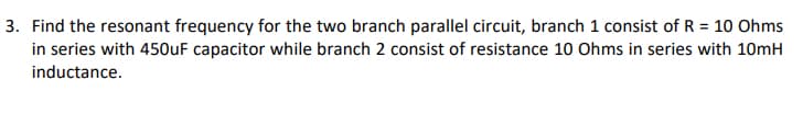 3. Find the resonant frequency for the two branch parallel circuit, branch 1 consist of R = 10 Ohms
in series with 450UF capacitor while branch 2 consist of resistance 1o Ohms in series with 10mH
inductance.
