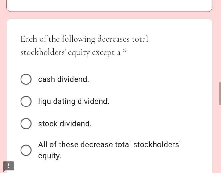 Each of the following decreases total
stockholders' equity except a
cash dividend.
liquidating dividend.
stock dividend.
All of these decrease total stockholders'
equity.
