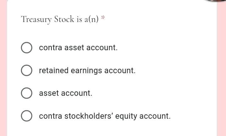 Treasury Stock is a(n) *
contra asset account.
O retained earnings account.
asset account.
contra stockholders' equity account.
