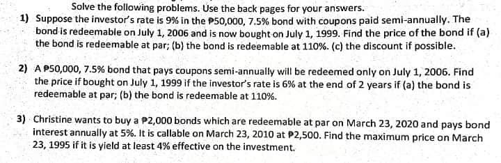 Solve the following problems. Use the back pages for your answers.
1) Suppose the investor's rate is 9% in the P50,000, 7.5% bond with coupons paid semi-annually. The
bond is redeemable on July 1, 2006 and is now bought on July 1, 1999. Find the price of the bond if (a)
the bond is redeemable at par; (b) the bond is redeemable at 110%. (c) the discount if possible.
2) A P50,000, 7.5% bond that pays coupons semi-annually will be redeemed only on July 1, 2006. Find
the price if bought on July 1, 1999 if the investor's rate is 6% at the end of 2 years if (a) the bond is
redeemable at par; (b) the bond is redeemable at 110%.
3) Christine wants to buy a P2,000 bonds which are redeemable at par on March 23, 2020 and pays bond
interest annually at 5%. It is callable on March 23, 2010 at P2,500. Find the maximum price on March
23, 1995 if it is yield at least 4% effective on the investment.
