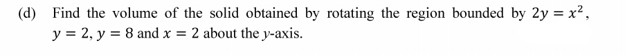 (d) Find the volume of the solid obtained by rotating the region bounded by 2y = x²,
y = 2, y = 8 and x = 2 about the y-axis.
