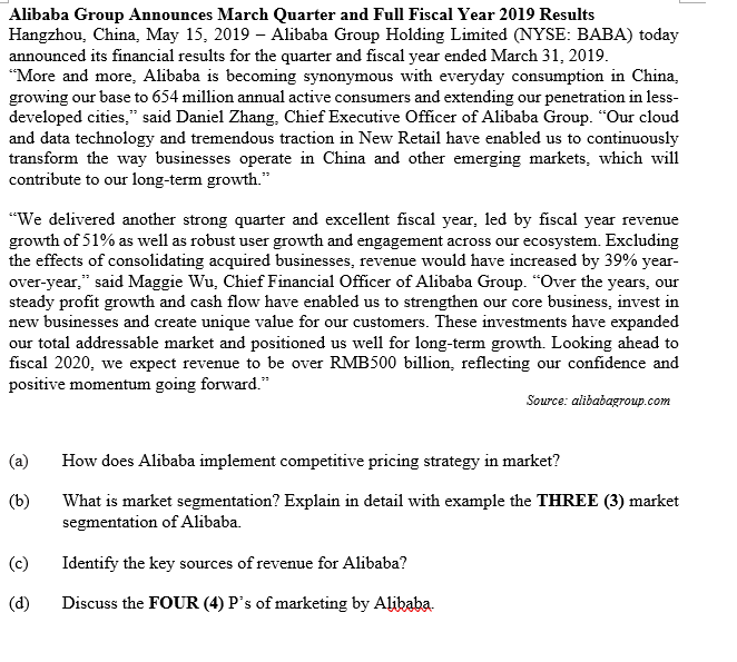 Alibaba Group Announces March Quarter and Full Fiscal Year 2019 Results
Hangzhou, China, May 15, 2019 – Alibaba Group Holding Limited (NYSE: BABA) today
announced its financial results for the quarter and fiscal year ended March 31, 2019.
"More and more, Alibaba is becoming synonymous with everyday consumption in China,
growing our base to 654 million annual active consumers and extending our penetration in less-
developed cities," said Daniel Zhang, Chief Executive Officer of Alibaba Group. "Our cloud
and data technology and tremendous traction in New Retail have enabled us to continuously
transform the way businesses operate in China and other emerging markets, which will
contribute to our long-term growth."
"We delivered another strong quarter and excellent fiscal year, led by fiscal year revenue
growth of 51% as well as robust user growth and engagement across our ecosystem. Excluding
the effects of consolidating acquired businesses, revenue would have increased by 39% year-
over-year," said Maggie Wu, Chief Financial Officer of Alibaba Group. "Over the years, our
steady profit growth and cash flow have enabled us to strengthen our core business, invest in
new businesses and create unique value for our customers. These investments have expanded
our total addressable market and positioned us well for long-term growth. Looking ahead to
fiscal 2020, we expect revenue to be over RMB500 billion, reflecting our confidence and
positive momentum going forward."
Source: alibabagroup.com
(a)
How does Alibaba implement competitive pricing strategy in market?
(b)
What is market segmentation? Explain in detail with example the THREE (3) market
segmentation of Alibaba.
(c)
Identify the key sources of revenue for Alibaba?
(d)
Discuss the FOUR (4) P's of marketing by Alibaba.
