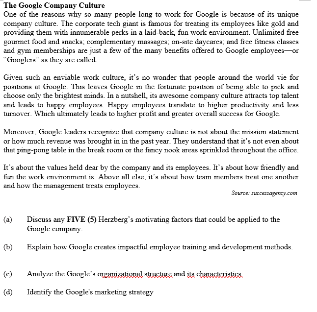 The Google Company Culture
One of the reasons why so many people long to work for Google is because of its unique
company culture. The corporate tech giant is famous for treating its employees like gold and
providing them with innumerable perks in a laid-back, fun work environment. Unlimited free
gourmet food and snacks; complementary massages; on-site daycares; and free fitness classes
and gym memberships are just a few of the many benefits offered to Google employees-or
"Googlers" as they are called.
Given such an enviable work culture, it's no wonder that people around the world vie for
positions at Google. This leaves Google in the fortunate position of being able to pick and
choose only the brightest minds. In a nutshell, its awesome company culture attracts top talent
and leads to happy employees. Happy employees translate to higher productivity and less
turnover. Which ultimately leads to higher profit and greater overall success for Google.
Moreover, Google leaders recognize that company culture is not about the mission statement
or how much revenue was brought in in the past year. They understand that it's not even about
that ping-pong table in the break room or the fancy nook areas sprinkled throughout the office.
It's about the values held dear by the company and its employees. It's about how friendly and
fun the work environment is. Above all else, it's about how team members treat one another
and how the management treats employees.
Source: successagency.com
(a)
Discuss any FIVE (5) Herzberg's motivating factors that could be applied to the
Google company.
(b)
Explain how Google creates impactful employee training and development methods.
(c)
Analyze the Google's organizational structure and its characteristics
(d)
Identify the Google's marketing strategy
