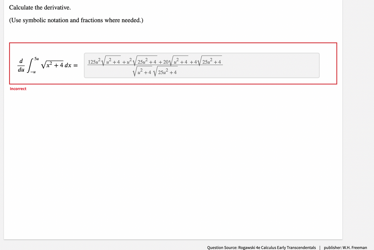 Calculate the derivative.
(Use symbolic notation and fractions where needed.)
1251² / u² +4 +u² \/ 25u² + 4 + 20\/ +4
5u
d
u+4 +4\ 25u?
+ 4 dx
du
25u2
+4
+4
Incorrect
Question Source: Rogawski 4e Calculus Early Transcendentals
publisher: W.H. Freeman
