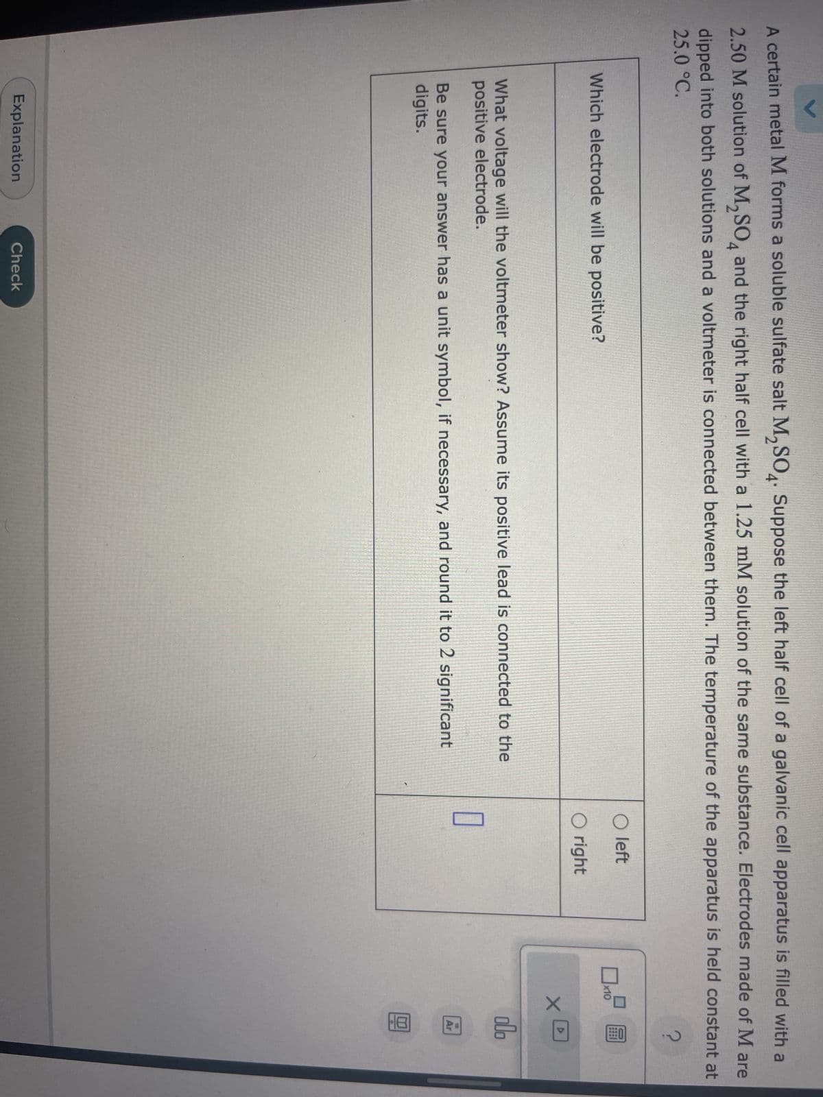A certain metal M forms a soluble sulfate salt M₂SO4. Suppose the left half cell of a galvanic cell apparatus is filled with a
2.50 M solution of M₂SO4 and the right half cell with a 1.25 mM solution of the same substance. Electrodes made of M are
dipped into both solutions and a voltmeter is connected between them. The temperature of the apparatus is held constant at
25.0 °C.
?
Which electrode will be positive?
What voltage will the voltmeter show? Assume its positive lead is connected to the
positive electrode.
Be sure your answer has a unit symbol, if necessary, and round it to 2 significant
digits.
Explanation
Check
O left
O right
0
x10
圖
хо
olo
Ar
8.-