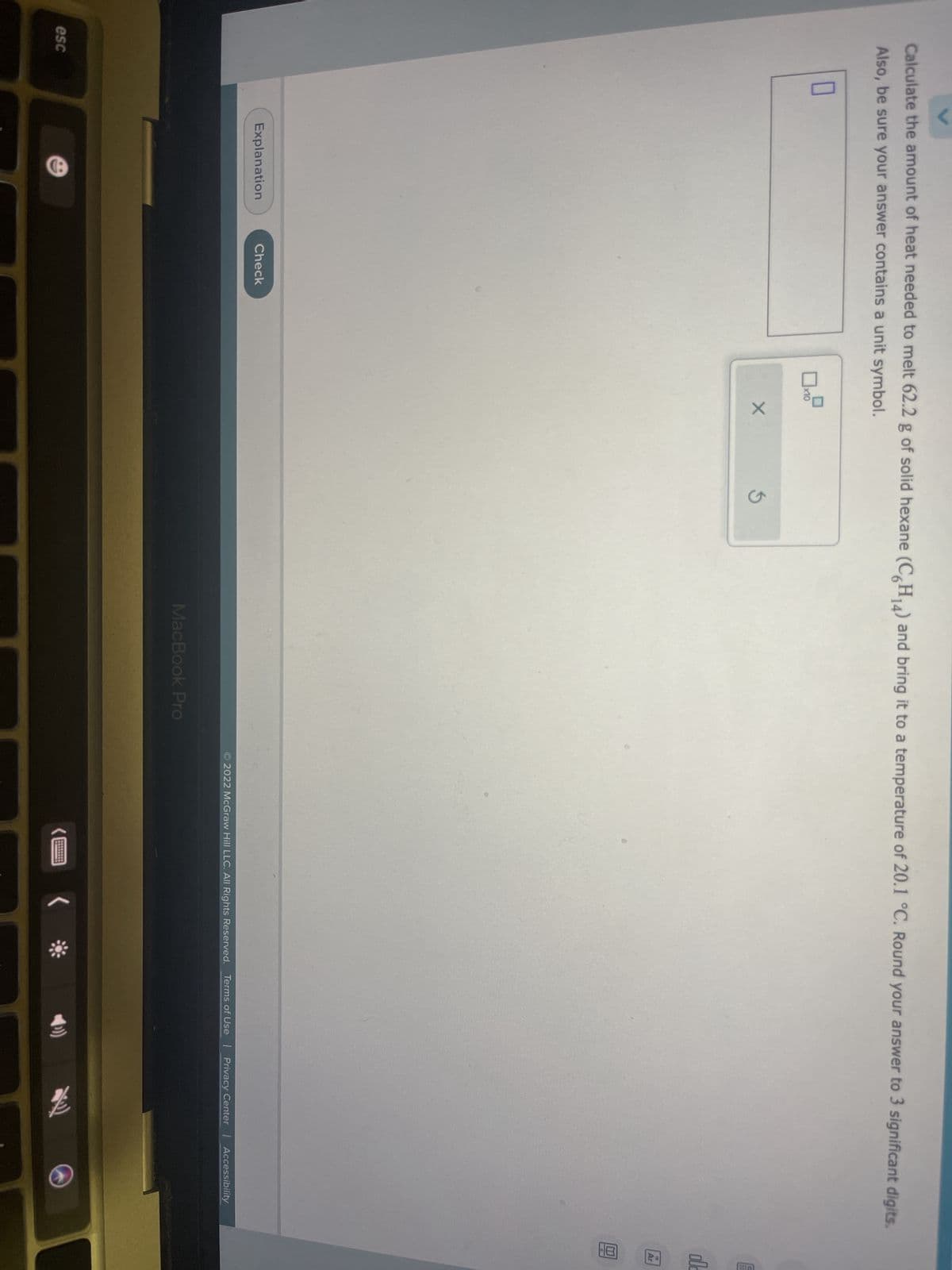 Calculate the amount of heat needed to melt 62.2 g of solid hexane (C6H₁4) and bring it to a temperature of 20.1 °C. Round your answer to 3 significant digits.
Also, be sure your answer contains a unit symbol.
0
esc
Explanation
Check
x10
X
3
MacBook Pro
2022 McGraw Hill LLC. All Rights Reserved. Terms of Use | Privacy Center | Accessibility
(
老
ol
Ar