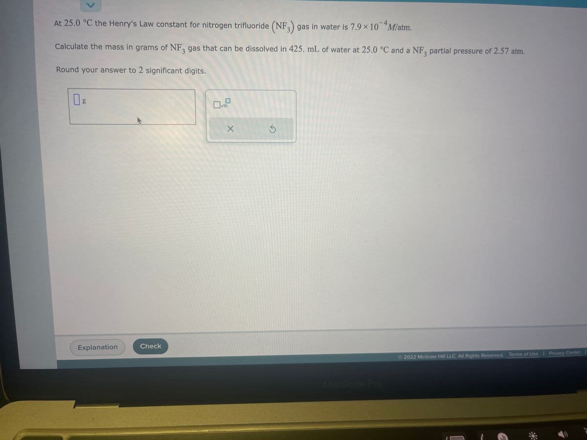 At 25.0 °C the Henry's Law constant for nitrogen trifluoride (NF3) gas in water is 7.9 × 10 M/atm.
Calculate the mass in grams of NF3 gas that can be dissolved in 425. mL of water at 25.0 °C and a NF3 partial pressure of 2.57 atm.
Round your answer to 2 significant digits.
Explanation
Check
☐
x10
X
S
MacBook Pro
2022 McGraw Hill LLC. All Rights Reserved. Terms of Use | Privacy Center