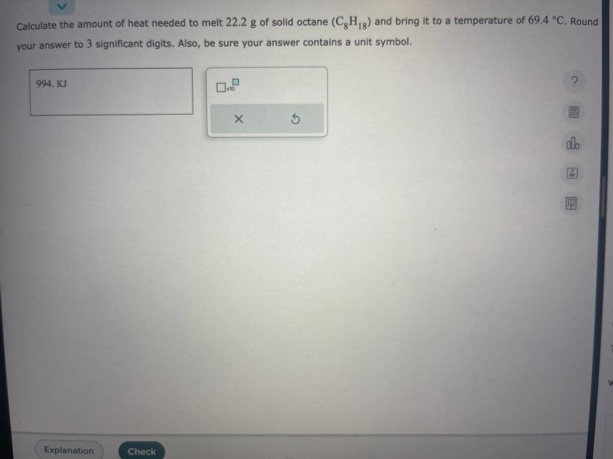 Calculate the amount of heat needed to melt 22.2 g of solid octane (CgH1g) and bring it to a temperature of 69.4 °C. Round
your answer to 3 significant digits. Also, be sure your answer contains a unit symbol.
994. KJ
Explanation
Check
0x10
X
G
?
olo
HO
W