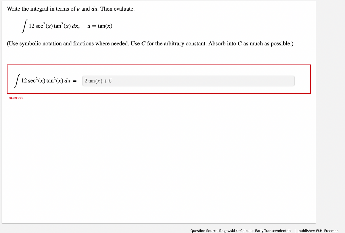 Write the integral in terms of u and du. Then evaluate.
12 sec?(x) tan? (x) dx,
tan(x)
и —
(Use symbolic notation and fractions where needed. Use C for the arbitrary constant. Absorb into C as much as possible.)
12 sec?(x) tan?(x) dx = 2 tan(x)+C
2 tan (x) + C
can'
Incorrect
Question Source: Rogawski 4e Calculus Early Transcendentals
publisher: W.H. Freeman
