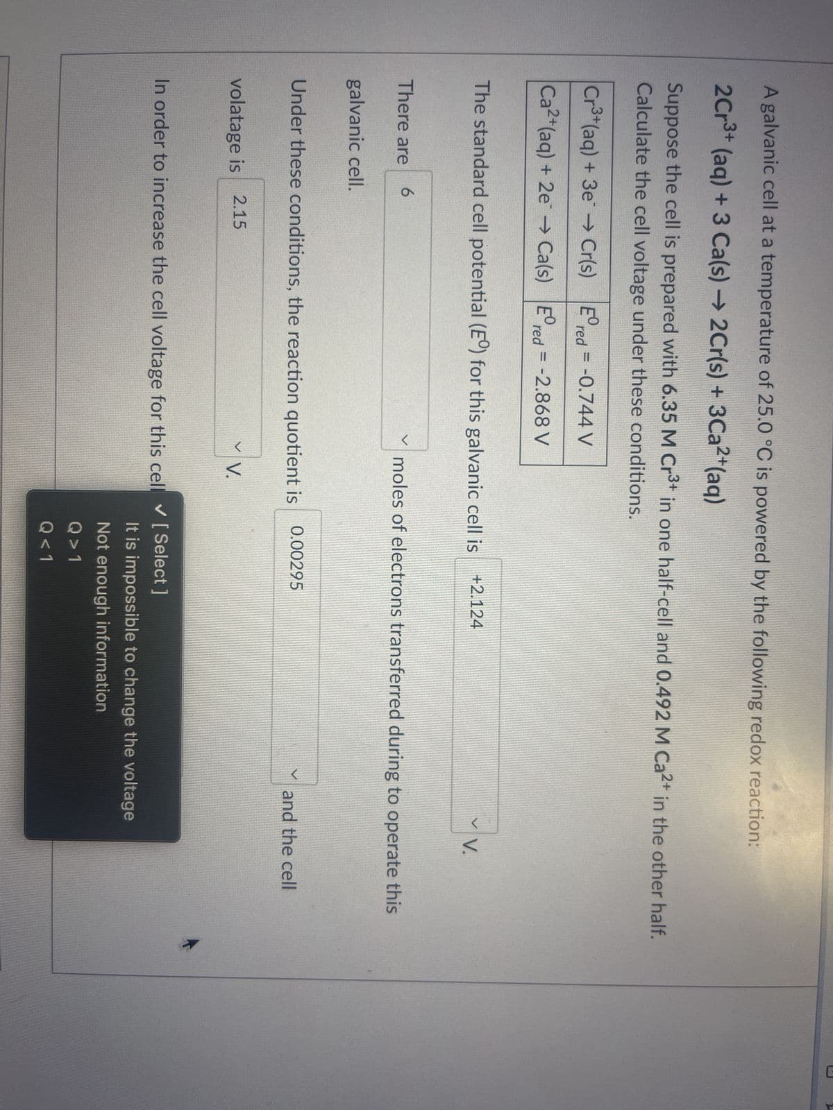 A galvanic cell at a temperature of 25.0 °C is powered by the following redox reaction:
2Cr³+ (aq) + 3 Ca(s) → 2Cr(s) + 3Ca²+ (aq)
Suppose the cell is prepared with 6.35 M Cr³+ in one half-cell and 0.492 M Ca²+ in the other half.
Calculate the cell voltage under these conditions.
Cr³+ (aq) + 3e → Cr(s)
Ca²+ (aq) + 2e →→ Ca(s)
There are 6
galvanic cell.
Er
The standard cell potential (E°) for this galvanic cell is +2.124
red = -0.744 V
Ered= -2.868 V
volatage is 2.15
Under these conditions, the reaction quotient is
moles of electrons transferred during to operate this
V V.
0.00295
In order to increase the cell voltage for this cell ✔ [ Select ]
V.
and the cell
It is impossible to change the voltage
Not enough information
Q>1
Q<1
3