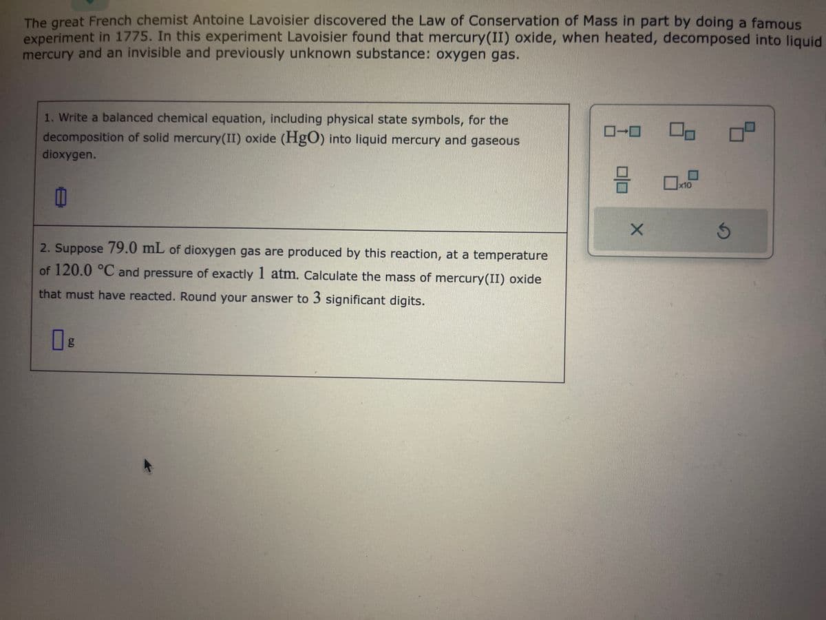 The great French chemist Antoine Lavoisier discovered the Law of Conservation of Mass in part by doing a famous
experiment in 1775. In this experiment Lavoisier found that mercury(II) oxide, when heated, decomposed into liquid
mercury and an invisible and previously unknown substance: oxygen gas.
1. Write a balanced chemical equation, including physical state symbols, for the
decomposition of solid mercury(II) oxide (HgO) into liquid mercury and gaseous
dioxygen.
2. Suppose 79.0 mL of dioxygen gas are produced by this reaction, at a temperature
of 120.0 °C and pressure of exactly 1 atm. Calculate the mass of mercury(II) oxide
that must have reacted. Round your answer to 3 significant digits.
□ g
미
X
x10
G
8