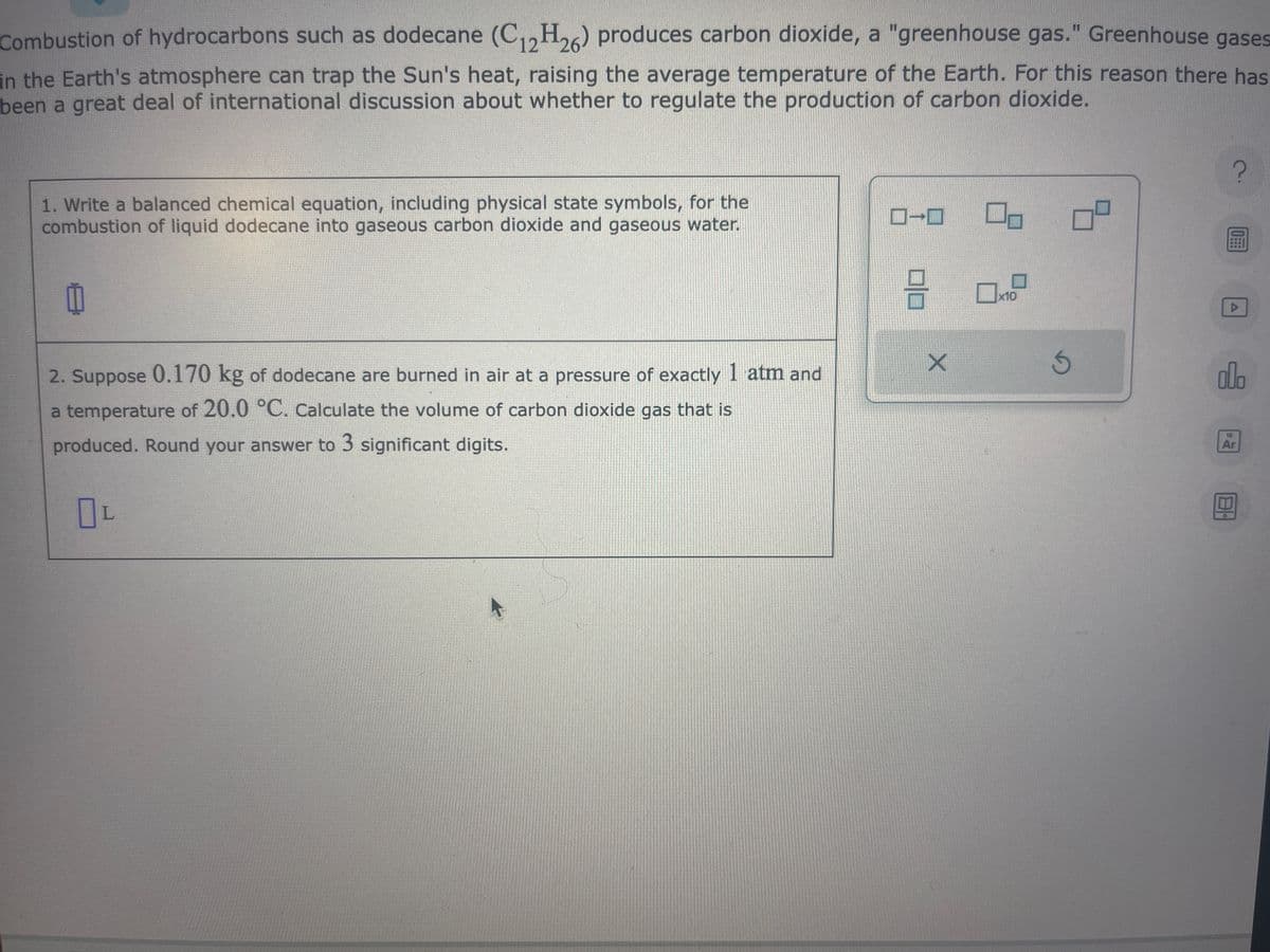 Combustion of hydrocarbons such as dodecane (C12H26) produces carbon dioxide, a "greenhouse gas." Greenhouse gases
in the Earth's atmosphere can trap the Sun's heat, raising the average temperature of the Earth. For this reason there has
been a great deal of international discussion about whether to regulate the production of carbon dioxide.
1. Write a balanced chemical equation, including physical state symbols, for the
combustion of liquid dodecane into gaseous carbon dioxide and gaseous water.
2. Suppose 0.170 kg of dodecane are burned in air at a pressure of exactly 1 atm and
a temperature of 20.0 °C. Calculate the volume of carbon dioxide gas that is
produced. Round your answer to 3 significant digits.
OL
→
0|0
X
0-
x10
5
ㅁ
?
0
Ar
8.