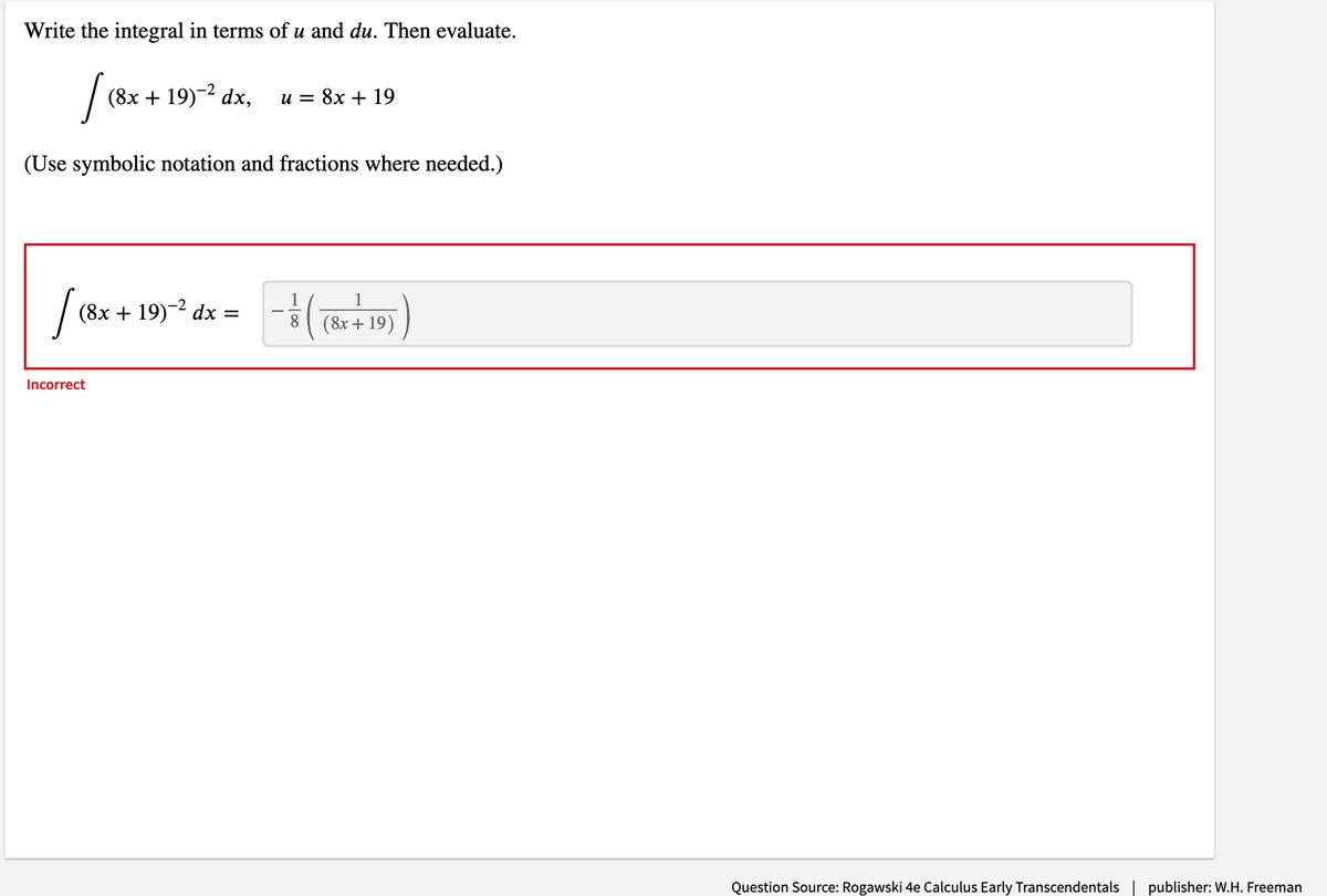 Write the integral in terms of u and du. Then evaluate.
(8х + 19)-2 dx,
и 3 8х + 19
(Use symbolic notation and fractions where needed.)
1
(8x + 19)-2 dx =
8
( 8x + 19)
Incorrect
Question Source: Rogawski 4e Calculus Early Transcendentals
publisher: W.H. Freeman
