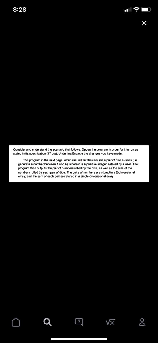 8:28
Consider and understand the scenario that follows. Debug the program
stated in its specification (17 pts). Underline/Encircle the changes you have made.
order for it to run as
The program in the next page, when ran, will let the user roll a pair of dice n-times (i.e.
generate a number between 1 and 6), where n is a positive integer entered by a user. The
program then outputs the pair of numbers rolled by the dice, as well as the sum of the
numbers rolled by each pair of dice. The pairs of numbers are stored in a 2-dimensional
array, and the sum of each pair are stored in a single-dimensional array.
?
