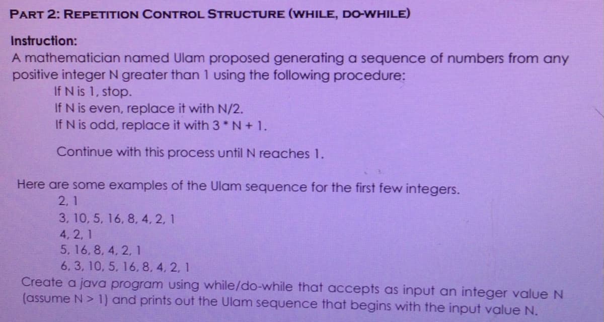 PART 2: REPETITION CONTROL STRUCTURE (WHILE, DO-WHILE)
Instruction:
A mathematician named Ulam proposed generating a sequence of numbers from any
positive integer N greater than 1 using the following procedure:
If N is 1, stop.
If N is even, replace it with N/2.
If N is odd, replace it with 3*N+ 1.
Continue with this process until N reaches 1.
Here are some examples of the Ulam sequence for the first few integers.
2, 1
3, 10, 5, 16, 8, 4, 2, 1
4, 2, 1
5, 16, 8, 4, 2, 1
6, 3, 10, 5, 16, 8, 4, 2, 1
Create a java program using while/do-while that accepts as input an integer value N
(assume N> 1) and prints out the Ulam sequence that begins with the input value N.
