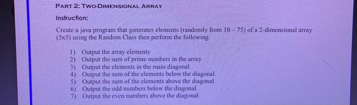 PART 2: Tw--DIMENSIONAL ARRAY
Instruction:
Create a java program that generates elements (randomly from 10-75) of a 2-dimensional array
(5x5) using the Random Class then perform the following:
1) Output the array elements
2) Output the sum of prime numbers in the array
3) Output the elements in the main diagonal.
4) Output the sum of the elements below the diagonal.
5) Output the sum of the elements above the diagonal.
6) Output the odd numbers below the diagonal.
7) Output the even numbers above the diagonal.
