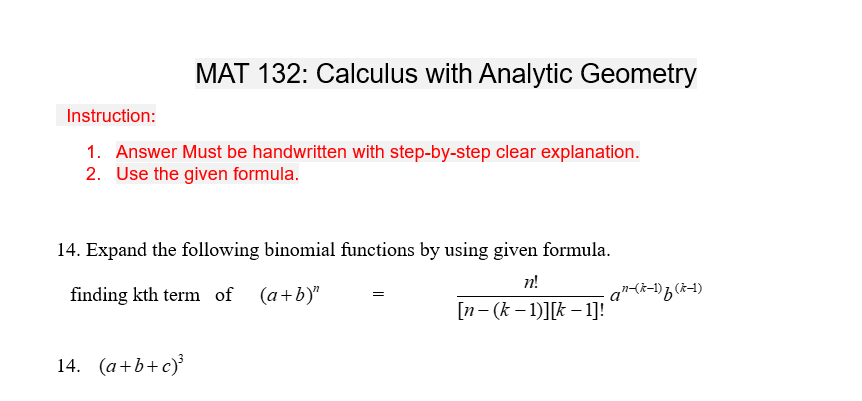 MAT 132: Calculus with Analytic Geometry
Instruction:
1. Answer Must be handwritten with step-by-step clear explanation.
2. Use the given formula.
14. Expand the following binomial functions by using given formula.
n!
finding kth term of (a+b)"
[n- (k − 1)][k − 1]!
14. (a+b+c)³
-an-(k-1) f (k-1)