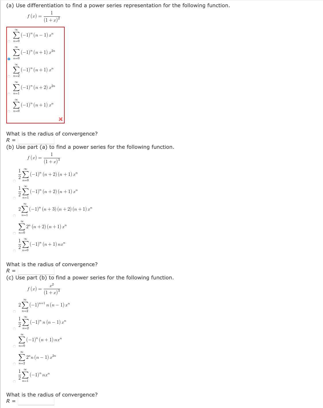(a) Use differentiation to find a power series representation for the following function.
1
f (x) =
(1+ x)?
(-1)" (п - 1) г"
n=0
E(-1)" (n + 1) p2n
lo =0
(-1)" (п + 1) x"
n=2
E(-1)" (n + 2) p?"
n=1
-1)" (п + 1) z"
7=0
What is the radius of convergence?
R =
(b) Use part (a) to find a power series for the following function.
1
f (x) =
(1+x)3
1
E(-1)" (n +2) (n + 1) x"
2
5-1)" (n + 2) (п + 1) г"
n=1
2У(-1)" (п + 3) (п + 2) (п + 1) 2"
n=1
У 2" (n + 2) (п +1) г"
O n=0
1
E(-1)" (n + 1) na"
n=0
What is the radius of convergence?
R =
(c) Use part (b) to find a power series for the following function.
x²
f (x) =
(1+x)*
2
(-1)"+1 n (n – 1) x"
1
5Σ"n (m- 1) r"
n=2
E(-1)" (n+ 1) nr"
O n=0
> 2"n (n – 1)x²"
n=2
1
(-1)" па"
n=1
What is the radius of convergence?
R =
