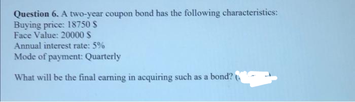 Question 6. A two-year coupon bond has the following characteristics:
Buying price: 18750 $
Face Value: 20000 S
Annual interest rate: 5%
Mode of payment: Quarterly
What will be the final earning in acquiring such as a bond?
