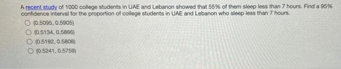 A recent study of 1000 college students in UAE and Lebanon showed that 55% of them sleep less than 7 hours. Find a 95%
confidence interval for the proportion of college students in UAE and Lebanon who sleep less than 7 hours.
O (0.5095, 0.5905)
O (0.5134, 0.5866)
O (0.5192, 0.5808)
(0.5241, 0.5759)
