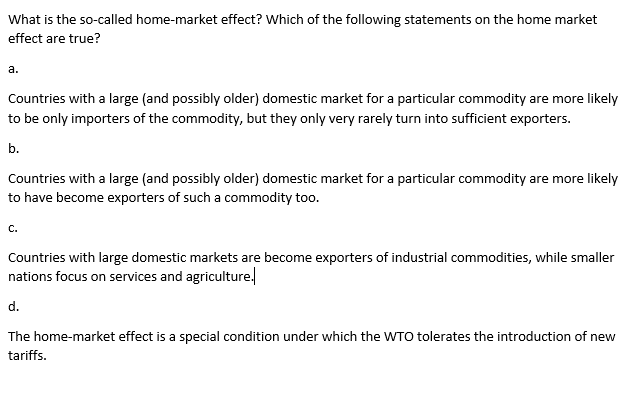 What is the so-called home-market effect? Which of the following statements on the home market
effect are true?
а.
Countries with a large (and possibly older) domestic market for a particular commodity are more likely
to be only importers of the commodity, but they only very rarely turn into sufficient exporters.
b.
Countries with a large (and possibly older) domestic market for a particular commodity are more likely
to have become exporters of such a commodity too.
C.
Countries with large domestic markets are become exporters of industrial commodities, while smaller
nations focus on services and agriculture.
d.
The home-market effect is a special condition under which the WTO tolerates the introduction of new
tariffs.
