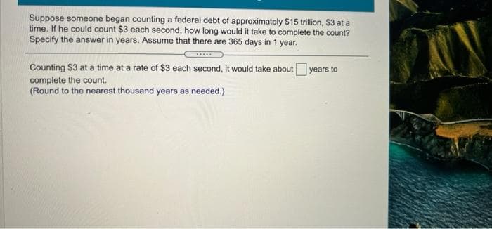 Suppose someone began counting a federal debt of approximately $15 trillion, $3 at a
time. If he could count $3 each second, how long would it take to complete the count?
Specify the answer in years. Assume that there are 365 days in 1 year.
Counting $3 at a time at a rate of $3 each second, it would take about years to
complete the count.
(Round to the nearest thousand years as needed.)
