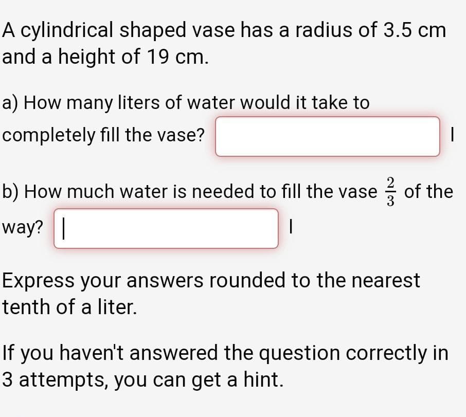 A cylindrical shaped vase has a radius of 3.5 cm
and a height of 19 cm.
a) How many liters of water would it take to
completely fill the vase?
b) How much water is needed to fill the vase of the
way? |
Express your answers rounded to the nearest
tenth of a liter.
If you haven't answered the question correctly in
3 attempts, you can get a hint.
