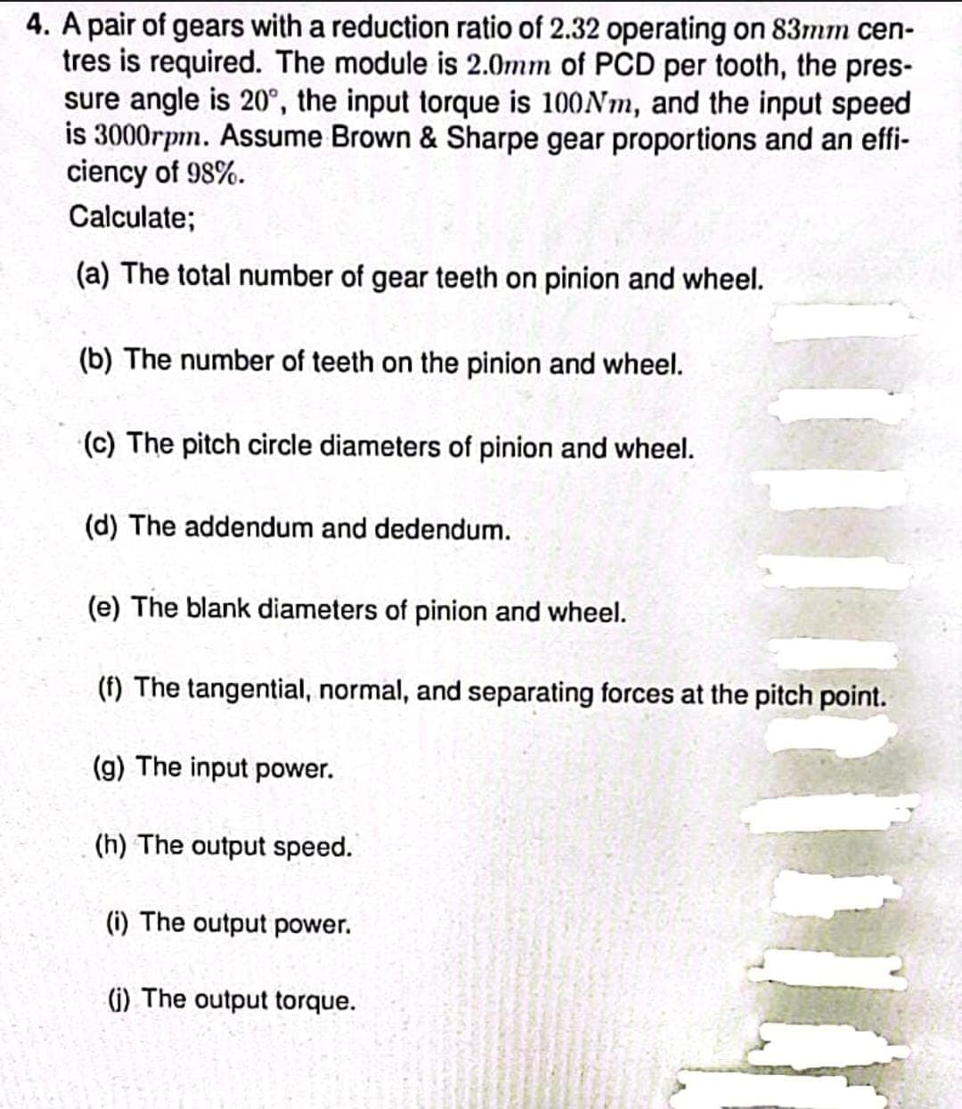 4. A pair of gears with a reduction ratio of 2.32 operating on 83mm cen-
tres is required. The module is 2.0mm of PCD per tooth, the pres-
sure angle is 20°, the input torque is 100Nm, and the input speed
is 3000rpm. Assume Brown & Sharpe gear proportions and an effi-
ciency of 98%.
Calculate;
(a) The total number of gear teeth on pinion and wheel.
(b) The number of teeth on the pinion and wheel.
(c) The pitch circle diameters of pinion and wheel.
(d) The addendum and dedendum.
(e) The blank diameters of pinion and wheel.
(f) The tangential, normal, and separating forces at the pitch point.
(g) The input power.
(h) The output speed.
(i) The output power.
(i) The output torque.
11
20