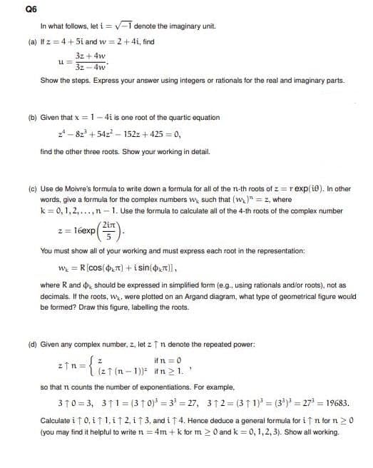 Q6
In what follows, let i = v-1 denote the imaginary unit.
(a) It z = 4 +5i and w = 2+4i, find
32 + 4w
3z - 4w
Show the steps. Express your answer using integers or rationals for the real and imaginary parts.
(b) Given that x = 1- 4i is one root of the quartic equation
2*- 82' + 54z – 152z + 425 = 0,
tind the other three roots. Show your working in detail.
(c) Use de Moivre's formula to write down a formula for all of the n-th roots of z = rexp(ie). In other
words, give a formula for the complex numbers w, such that (w)" =z, where
k = 0, 1, 2,...,n– 1. Use the formula to caiculate alli of the 4-th roots of the complex number
2= 16exp().
You must show all of your working and must express each root in the representation:
w = R(cos(4,7) + i sin(,7)],
where Rand o, should be expressed in simplified form (e.g., using rationals and/or roots), not as
decimals. If the roots, w, were plotted on an Argand diagram, what type of geometrical figure would
be formed? Draw this figure, labelling the roots.
(d) Given any complex number, z, let ztn denote the repeated power:
if n =0
(2 1 (n - 1)) ifn >1.'
so that n counts the number of exponentiations. For example,
310 = 3, 311= (3f 0)* = 3* = 27, 312= (31 1) = (3') = 27* = 19683.
Calculate i ↑ 0, i f 1, i ↑ 2, i 1 3, and i T 4. Hence deduce a general formula for i ↑n for n >0
(you may find it helptul to write n = 4m + k tfor m > 0 and k = 0, 1,2, 3). Show all working.
