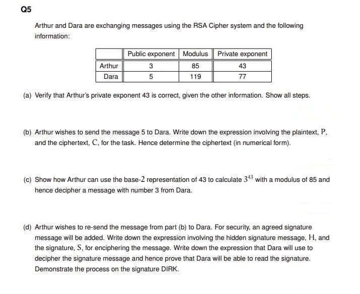 Q5
Arthur and Dara are exchanging messages using the RSA Cipher system and the following
information:
Public exponent Modulus | Private exponent
Arthur
3
85
43
Dara
5
119
77
(a) Verify that Arthur's private exponent 43 is correct, given the other information. Show all steps.
(b) Arthur wishes to send the message 5 to Dara. Write down the expression involving the plaintext, P,
and the ciphertext, C, for the task. Hence determine the ciphertext (in numerical form).
(c) Show how Arthur can use the base-2 representation of 43 to calculate 343 with a modulus of 85 and
hence decipher a message with number 3 from Dara.
(d) Arthur wishes to re-send the message from part (b) to Dara. For security, an agreed signature
message will be added. Write down the expression involving the hidden signature message, H, and
the signature, S, for enciphering the message. Write down the expression that Dara will use to
decipher the signature message and hence prove that Dara will be able to read the signature.
Demonstrate the process on the signature DIRK.
