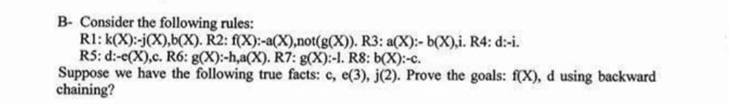 B- Consider the following rules:
R1: k(X):-j(X),b(X). R2: f(X):-a(X),not(g(X)). R3: a(X):- b(X),i. R4: d:-i.
R5: d:-e(X),c. R6: g(X):-h,a(X). R7: g(X):-1. R8: b(X):-c.
Suppose we have the following true facts: c, e(3), j(2). Prove the goals: f(X), d using backward
chaining?