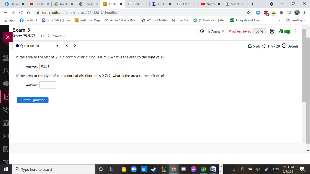 f (1) Face X
G Find th x
Σ 4.7: Usi x
G If the a X
O Norma X
E Scienti X
| +
The Ne X
My Dri X
Gravity X
Conten X
->
A toro.csudh.edu/ultra/courses/_234326_1/cl/outline
ABD
E Apps
Facebook
Your Sets | Quizlet
Institution Page
00 Active Calculus (Ma...
O AC Front Matter
M Toro Mail
(1) Dashboard | Kha..
Integrals and Area...
Reading list
>>
Exam 3
O 1hr7mins X
Progress saved
Done
Score: 75.5/78
11/12 answered
Question 10
>
E 5 pts 51 28 O Details
If the area to the left of x in a normal distribution is 0.719, what is the area to the right of x?
Answer: 0.281
If the area to the right of x in a normal distribution is 0.719, what is the area to the left of x?
Answer:
Submit Question
2:23 PM
O Type here to search
ENG
5/5/2021
