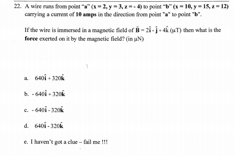 A wire runs from point “a" (x = 2, y = 3, z = - 4) to point “b" (x = 10, y = 15, z = 12)
carrying a current of 10 amps in the direction from point "a" to point "b".
If the wire is immersed in a magnetic field of B = 2î - ĵ + 4k (µT) then what is the
force exerted on it by the magnetic field? (in µN)
a. 640î + 320k
b. - 640î + 320k
c. - 640î - 320k
d. 640î - 320k
e. I haven't got a clue – fail me !!!
