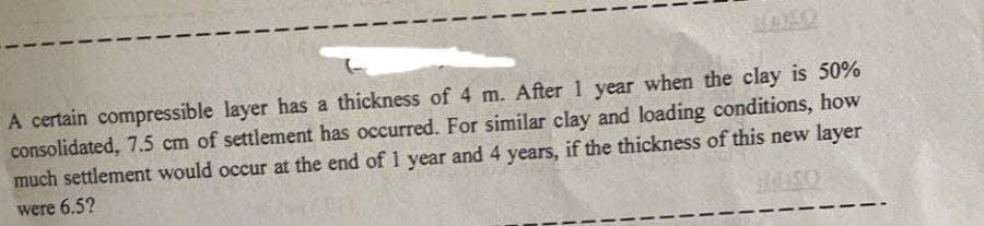 A certain compressible layer has a thickness of 4 m. After 1 year when the clay is 50%
consolidated, 7.5 cm of settlement has occurred. For similar clay and loading conditions, how
much settlement would occur at the end of 1 year and 4 years, if the thickness of this new layer
were 6.5?