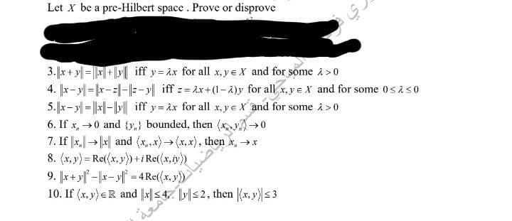 Let X be a pre-Hilbert space. Prove or disprove
3.x+y=x+y iff y=ax for all x,yeX and for some > 0
4. x-y-x-||-||-y|| iff z=2x+(1-2)y for all x,y e X and for some 0≤2<0
5.x-y = |x|-|y|iff y=x for all x,yeX and for some >> 0
6. If x0 and (y) bounded, then (x,y) →0
7. If x→x and (x.x) → (x,x), then x →*
8. (x,y) = Re((x, y))+iRe((x,y))
9. x+y|-|xy|² = 4 Rether and som
خير
y))
10. If (x, y) ER and x||≤47 ||||≤2, then |(x, y)| ≤ 3