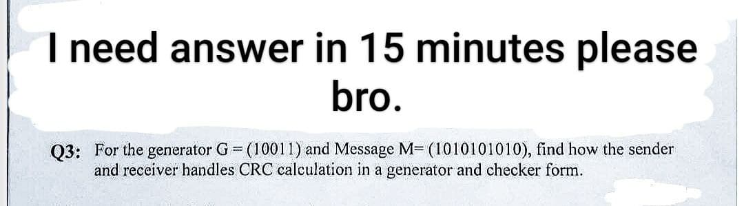 I need answer in 15 minutes please
bro.
Q3: For the generator G = (10011) and Message M= (1010101010), find how the sender
and receiver handles CRC calculation in a generator and checker form.