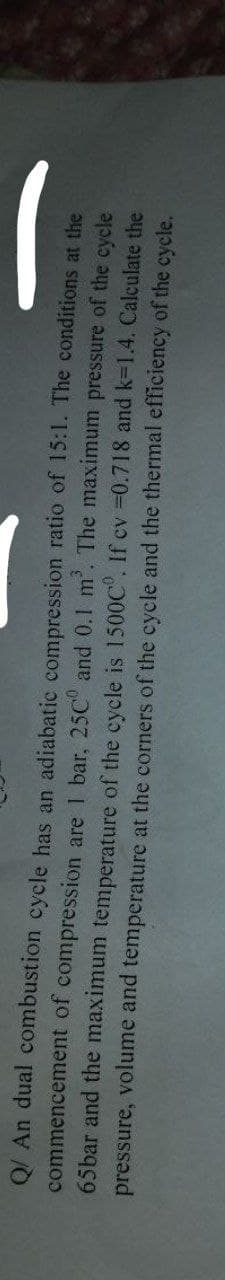 Q/ An dual combustion cycle has an adiabatic compression ratio of 15:1. The conditions at the
commencement of compression are 1 bar, 25C° and 0.1 m². The maximum pressure of the cycle
65bar and the maximum temperature of the cycle is 1500C°. If cv =0.718 and k=1.4. Calculate the
pressure, volume and temperature at the corners of the cycle and the thermal efficiency of the cycle.