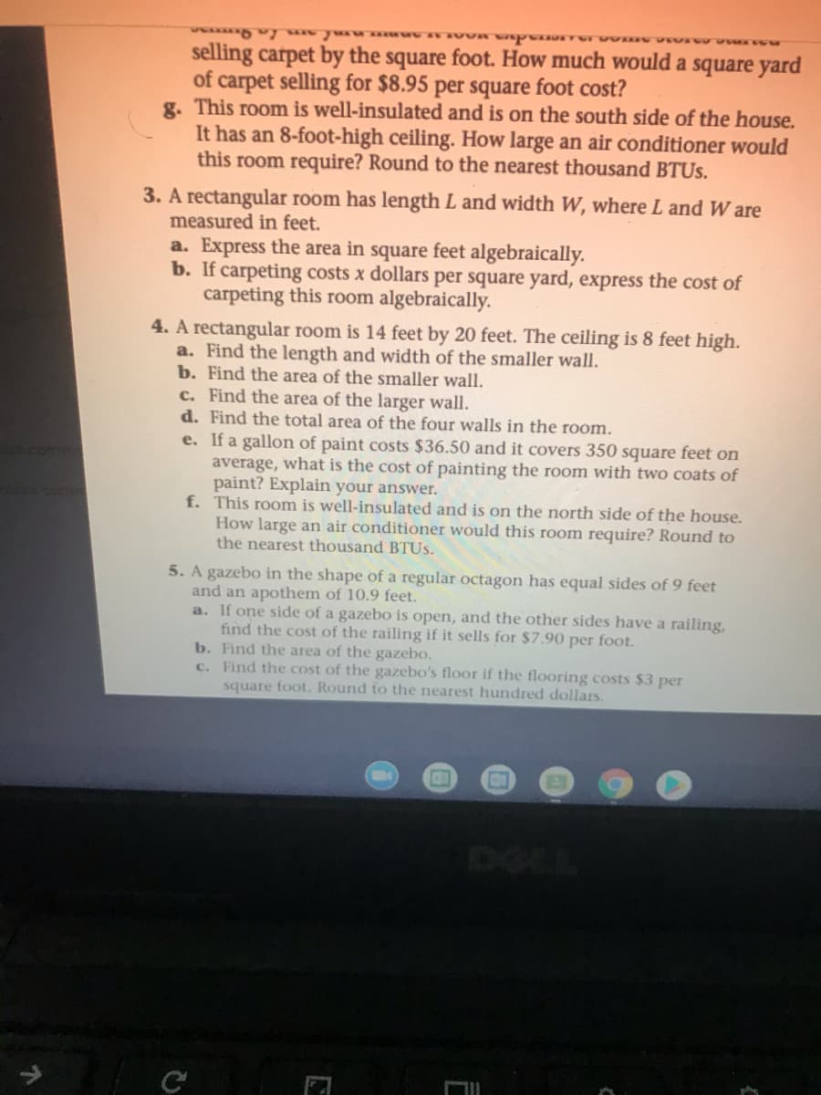 selling carpet by the square foot. How much would a square yard
of carpet selling for $8.95 per square foot cost?
g. This room is well-insulated and is on the south side of the house.
It has an 8-foot-high ceiling. How large an air conditioner would
this room require? Round to the nearest thousand BTUS.
3. A rectangular room has length L and width W, where L and W are
measured in feet.
a. Express the area in square feet algebraically.
b. If carpeting costs x dollars per square yard, express the cost of
carpeting this room algebraically.
4. A rectangular room is 14 feet by 20 feet. The ceiling is 8 feet high.
a. Find the length and width of the smaller wall.
b. Find the area of the smaller wall.
c. Find the area of the larger wall.
d. Find the total area of the four walls in the room.
e. If a gallon of paint costs $36.50 and it covers 350 square feet on
average, what is the cost of painting the room with two coats of
paint? Explain your answer.
f. This room is well-insulated and is on the north side of the house.
How large an air conditioner would this room require? Round to
the nearest thousand BTUS.
com
5. A gazebo in the shape of a regular octagon has equal sides of 9 feet
and an apothem of 10.9 feet.
a. If one side of a gazebo is open, and the other sides have a railing,
find the cost of the railing if it sells for $7.90 per foot.
b. Find the area of the gazebo.
c. Find the cost of the gazebo's floor if the flooring costs $3 per
square foot. Round to the nearest hundred dollars.
DELL
