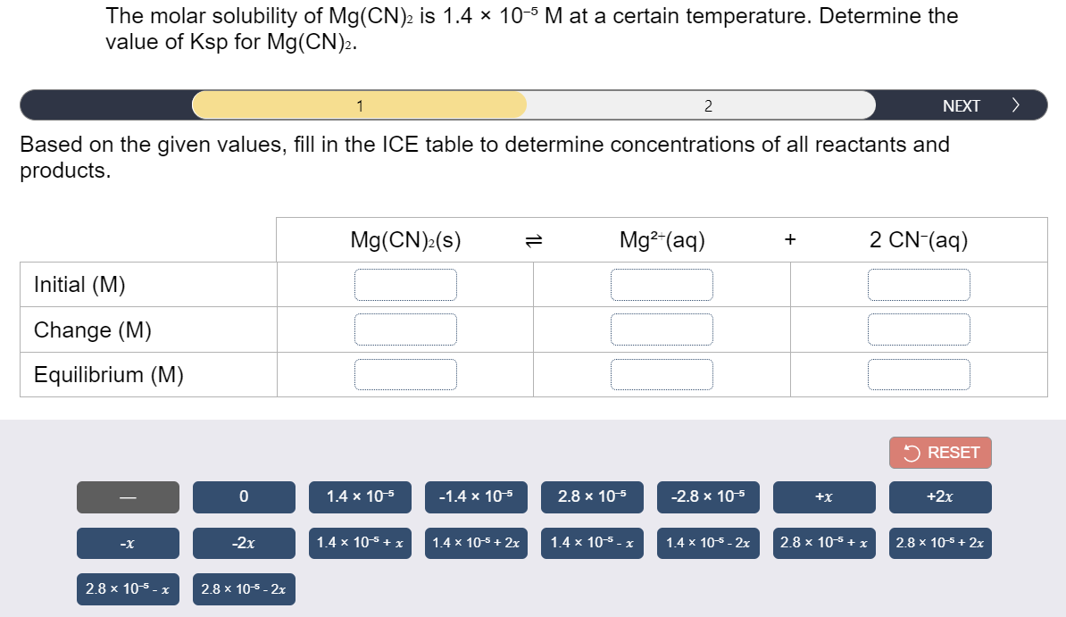 The molar solubility of Mg(CN)2 is 1.4 × 10-5 M at a certain temperature. Determine the
value of Ksp for Mg(CN).
1
2
NEXT
>
Based on the given values, fill in the ICE table to determine concentrations of all reactants and
products.
Mg(CN):(s)
Mg²-(aq)
2 CN-(aq)
Initial (M)
Change (M)
Equilibrium (M)
5 RESET
1.4 x 10-5
-1.4 x 105
2.8 x 10-5
-2.8 x 105
+x
+2x
-2x
1.4 x 10-5 + x
1.4 x 10-5 + 2x
1.4 x 10-5 - x
1.4 x 10-5 - 2x
2.8 x 105 + x
2.8 x 10-5 + 2x
-X
2.8 x 10-5.
2.8 x 10-5 - 2x
1L
