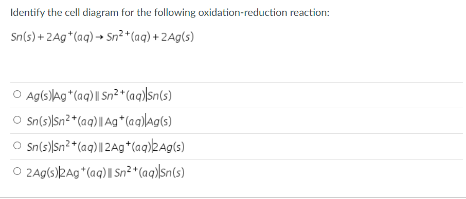 Identify the cell diagram for the following oxidation-reduction reaction:
Sn(s) + 2Ag*(aq) → Sn² *(aq) + 2Ag(s)
O Ag(s)Ag*(aq) || Sn²*(aq)\Sn(s)
O Sn(s))Sn²*(aq) || Ag*(aq)lAg(s)
O Sn(s))Sn²*(aq) || 2Ag*(aq)2Ag(s)
O 2Ag(s)2Ag*(aq) | Sn²*(aq)|Sn(s)
