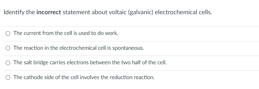 Identify the incorrect statement about voltaic (galvanic) electrochemical cells.
O The current from the cell is used to do work.
O The reaction in the electrochemical cell is spontaneous.
O The salt bridge carries electrons between the two half of the cell.
O The cathode side of the cell involves the reduction reaction.
