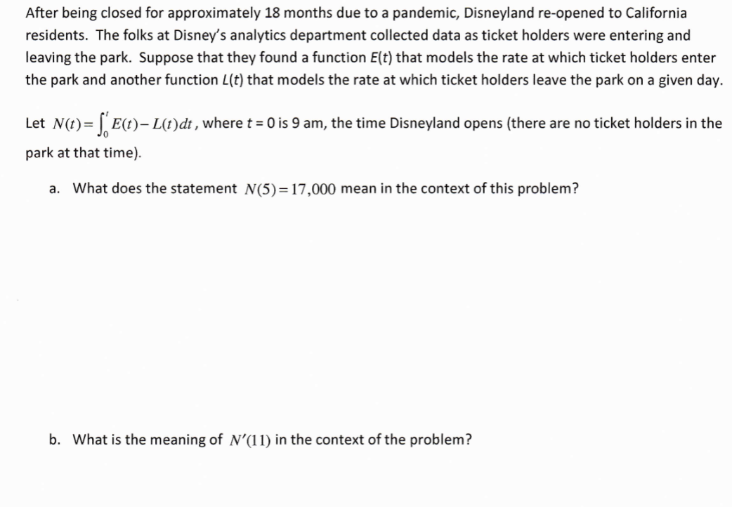 After being closed for approximately 18 months due to a pandemic, Disneyland re-opened to California
residents. The folks at Disney's analytics department collected data as ticket holders were entering and
leaving the park. Suppose that they found a function E(t) that models the rate at which ticket holders enter
the park and another function L(t) that models the rate at which ticket holders leave the park on a given day.
Let N(t) = [ E(t)– L(t)dt , where t = 0 is 9 am, the time Disneyland opens (there are no ticket holders in the
park at that time).
a.
What does the statement N(5)=17,000 mean in the context of this problem?
b. What is the meaning of N'(11) in the context of the problem?
