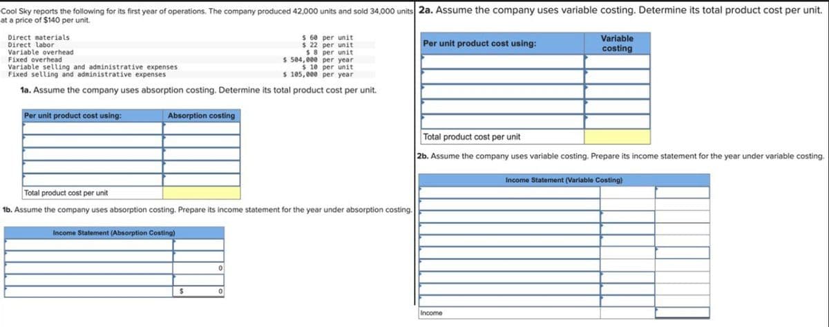 Cool Sky reports the following for its first year of operations. The company produced 42,000 units and sold 34,000 units 2a. Assume the company uses variable costing. Determine its total product cost per unit.
at a price of $140 per unit.
$ 60 per unit
$ 22 per unit
$8 per unit
$ 504,000 per year.
$10 per unit
Variable selling and administrative expenses
Fixed selling and administrative expenses
$ 105,000 per year.
1a. Assume the company uses absorption costing. Determine its total product cost per unit.
Direct materials.
Direct labor
Variable overhead
Fixed overhead
Per unit product cost using:
Absorption costing
Total product cost per unit
1b. Assume the company uses absorption costing. Prepare its income statement for the year under absorption costing.
Income Statement (Absorption Costing)
$
0
0
Per unit product cost using:
Variable
costing
Total product cost per unit
2b. Assume the company uses variable costing. Prepare its income statement for the year under variable costing.
Income
Income Statement (Variable Costing)