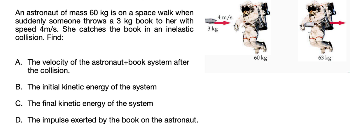 An astronaut of mass 60 kg is on a space walk when
suddenly someone throws a 3 kg book to her with
speed 4m/s. She catches the book in an inelastic
collision. Find:
A. The velocity of the astronaut+book system after
the collision.
B. The initial kinetic energy of the system
C. The final kinetic energy of the system
D. The impulse exerted by the book on the astronaut.
4 m/s
3 kg
60 kg
63 kg